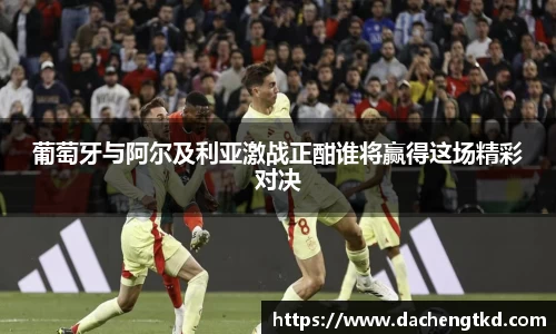 葡萄牙与阿尔及利亚激战正酣谁将赢得这场精彩对决